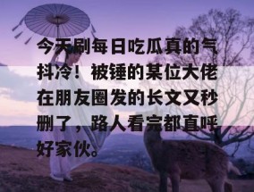 今天刷每日吃瓜真的气抖冷！被锤的某位大佬在朋友圈发的长文又秒删了，路人看完都直呼好家伙。