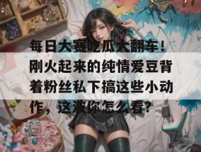 每日大赛吃瓜大翻车！刚火起来的纯情爱豆背着粉丝私下搞这些小动作，这波你怎么看？