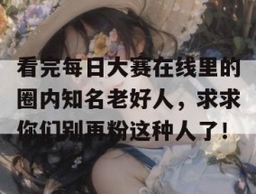 看完每日大赛在线里的圈内知名老好人，求求你们别再粉这种人了！