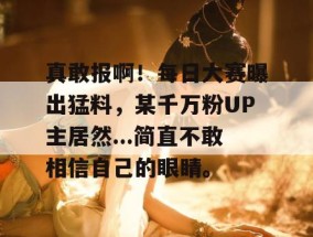 真敢报啊！每日大赛曝出猛料，某千万粉UP主居然...简直不敢相信自己的眼睛。