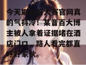 今天刷每日大赛官网真的气抖冷！某音百大博主被人拿着证据堵在酒店门口，路人看完都直呼好家伙。