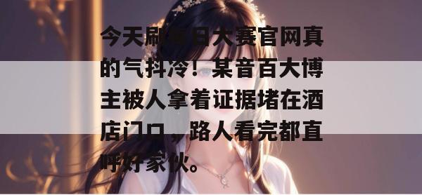 今天刷每日大赛官网真的气抖冷!某音百大博主被人拿着证据堵在酒店门口,路人看完都直呼好家伙。 第1张 今天刷每日大赛官网真的气抖冷!某音百大博主被人拿着证据堵在酒店门口,路人看完都直呼好家伙。 第1张