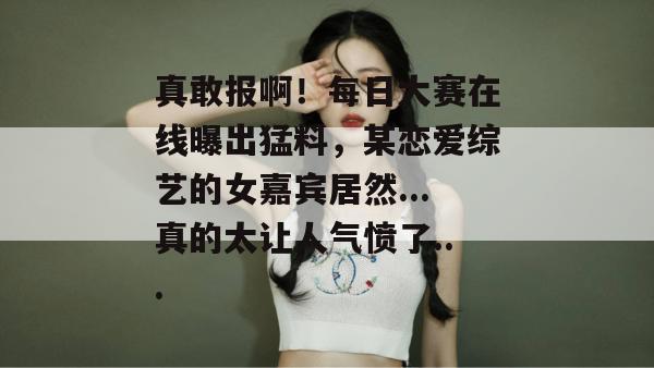 真敢报啊!每日大赛在线曝出猛料,某恋爱综艺的女嘉宾居然...真的太让人气愤了... 第1张 真敢报啊!每日大赛在线曝出猛料,某恋爱综艺的女嘉宾居然...真的太让人气愤了... 第1张